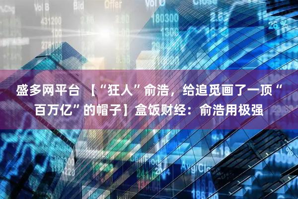 盛多网平台 【“狂人”俞浩，给追觅画了一顶“百万亿”的帽子】盒饭财经：俞浩用极强