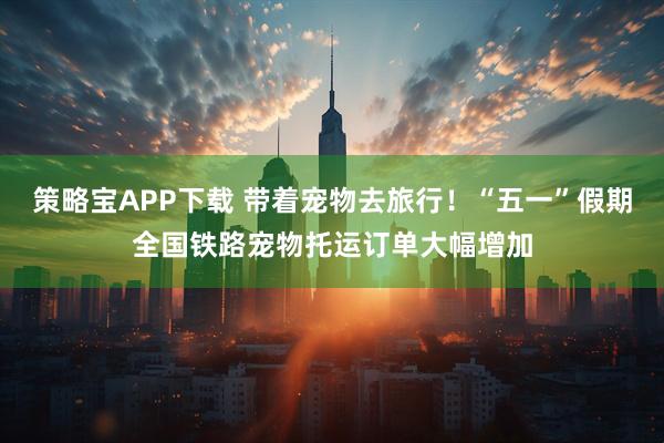 策略宝APP下载 带着宠物去旅行！“五一”假期全国铁路宠物托运订单大幅增加