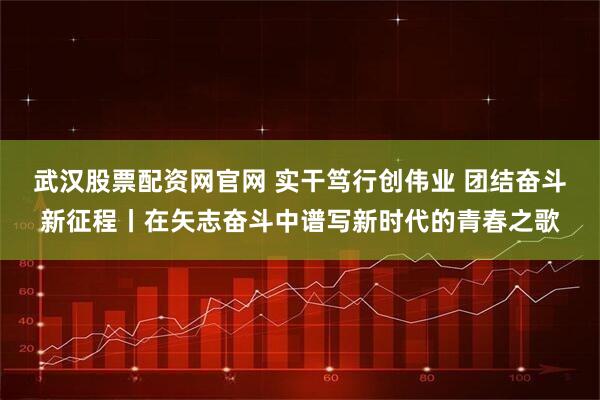 武汉股票配资网官网 实干笃行创伟业 团结奋斗新征程丨在矢志奋斗中谱写新时代的青春之歌