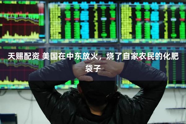 天赐配资 美国在中东放火，烧了自家农民的化肥袋子