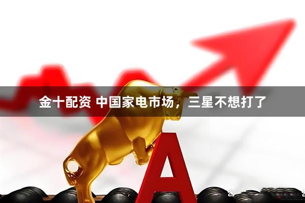 金十配资 中国家电市场，三星不想打了