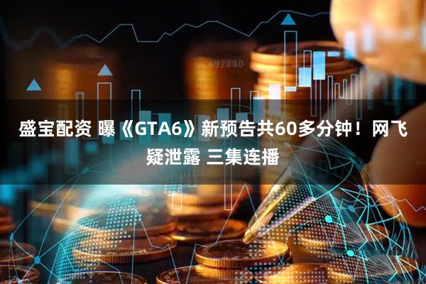 盛宝配资 曝《GTA6》新预告共60多分钟！网飞疑泄露 三集连播