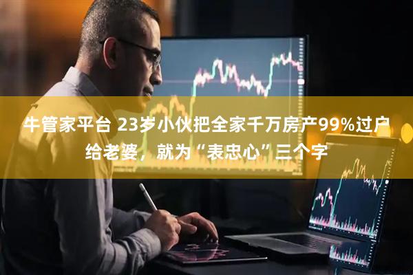 牛管家平台 23岁小伙把全家千万房产99%过户给老婆，就为“表忠心”三个字