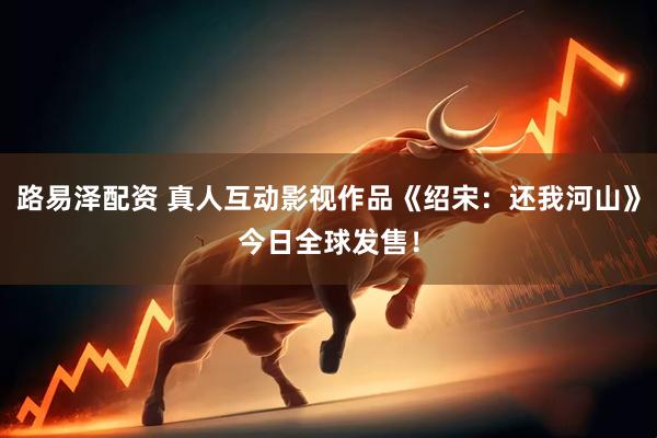 路易泽配资 真人互动影视作品《绍宋：还我河山》今日全球发售！